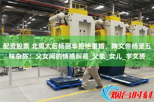 配资股票 北周太后杨丽华拒绝重婚，隋文帝杨坚五味杂陈：父女间的情感纠葛_父亲_女儿_宇文赟