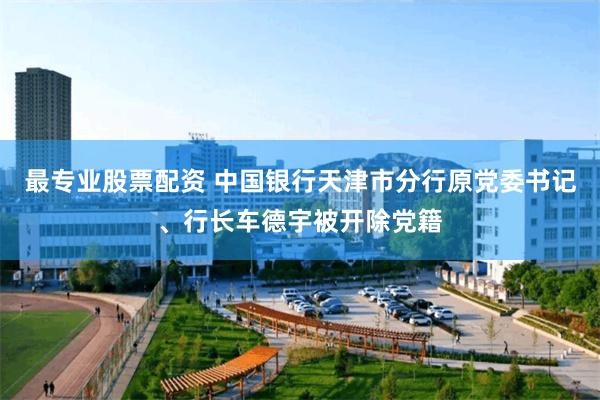 最专业股票配资 中国银行天津市分行原党委书记、行长车德宇被开除党籍