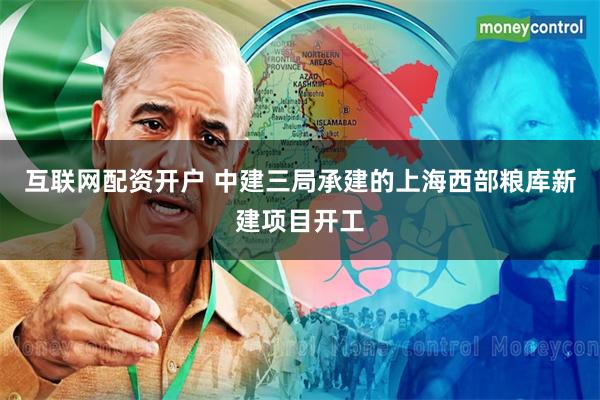 互联网配资开户 中建三局承建的上海西部粮库新建项目开工