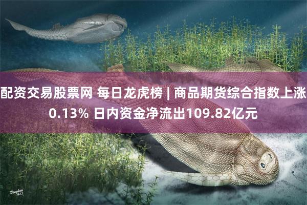 配资交易股票网 每日龙虎榜 | 商品期货综合指数上涨0.13% 日内资金净流出109.82亿元