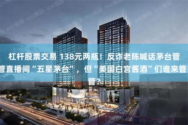 杠杆股票交易 138元两瓶！反诈老陈喊话茅台管管直播间“五星茅台”，但“美国白宫酱酒”们谁来管？