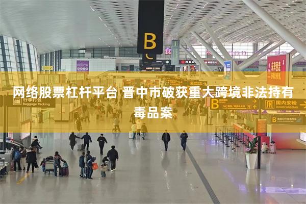 网络股票杠杆平台 晋中市破获重大跨境非法持有毒品案
