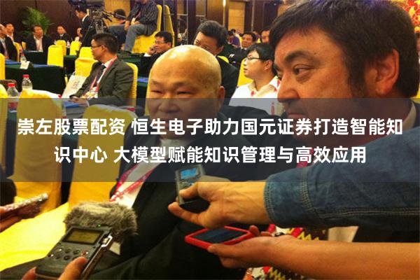 崇左股票配资 恒生电子助力国元证券打造智能知识中心 大模型赋能知识管理与高效应用